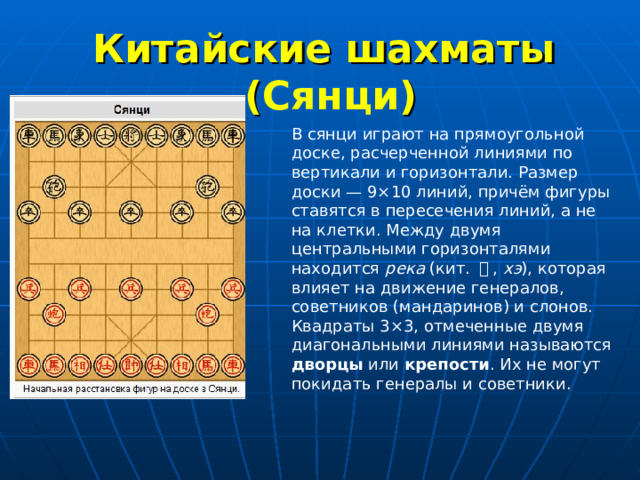 Китайские шахматы  ( Сянци ) В сянци играют на прямоугольной доске, расчерченной линиями по вертикали и горизонтали. Размер доски — 9×10 линий, причём фигуры ставятся в пересечения линий, а не на клетки. Между двумя центральными горизонталями находится река (кит. 河 , хэ ), которая влияет на движение генералов, советников (мандаринов) и слонов. Квадраты 3×3, отмеченные двумя диагональными линиями называются дворцы или крепости . Их не могут покидать генералы и советники. 