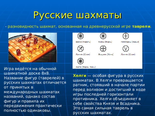 Русские шахматы - разновидность шахмат, основанная на древнерусской игре таврели . Игра ведётся на обычной шахматной доске 8x8. Название фигур (таврелей) в русских шахматах отличается от принятых в международных шахматах названий, однако состав фигур и правила их передвижения практически полностью одинаковы. Хелги  — особая фигура в русских шахматах. В Хелги превращается ратник, стоявший в начале партии перед волхвом и достигший в ходе игры последней горизонтали противника. Хелги объединяет в себе свойства Князя и Всадника. Это самая сильная таврель в русских шахматах. 