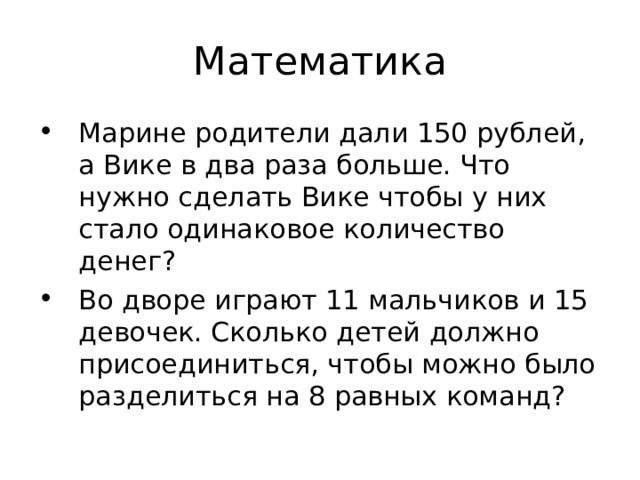 Марине родители дали 150 рублей, а Вике в два раза больше. Что нужно сделать Вике чтобы у них стало одинаковое количество денег? Во дворе играют 11 мальчиков и 15 девочек. Сколько детей должно присоединиться, чтобы можно было разделиться на 8 равных команд? 