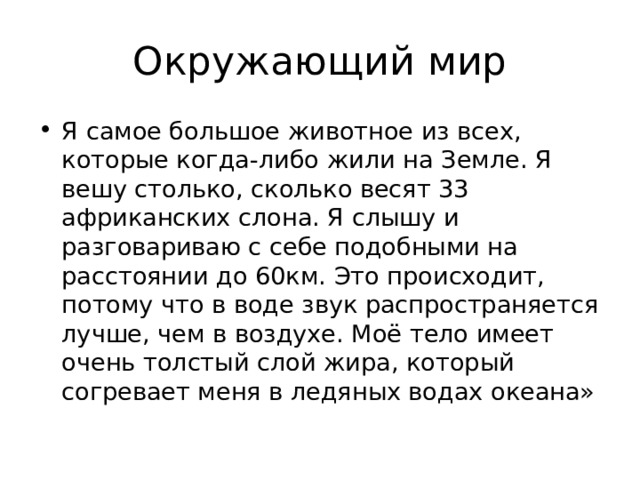 Я самое большое животное из всех, которые когда-либо жили на Земле. Я вешу столько, сколько весят 33 африканских слона. Я слышу и разговариваю с себе подобными на расстоянии до 60км. Это происходит, потому что в воде звук распространяется лучше, чем в воздухе. Моё тело имеет очень толстый слой жира, который согревает меня в ледяных водах океана» 
