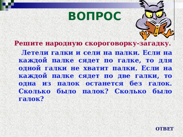 ВОПРОС Решите народную скороговорку-загадку.  Летели галки и сели на палки. Если на каждой палке сядет по галке, то для одной галки не хватит палки. Если на каждой палке сядет по две галки, то одна из палок останется без галок. Сколько было палок? Сколько было галок? ОТВЕТ 