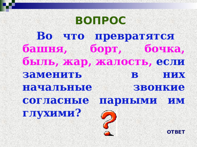 ВОПРОС  Во что превратятся  башня, борт, бочка, быль, жар, жалость,  если заменить в них начальные звонкие согласные парными им глухими? ОТВЕТ 