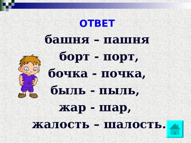 ОТВЕТ башня – пашня  борт - порт,  бочка - почка, быль - пыль, жар - шар,  жалость – шалость. 