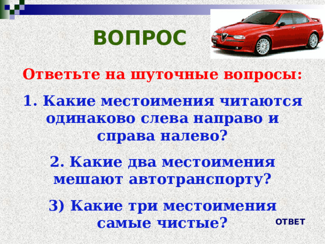 ВОПРОС Ответьте на шуточные вопросы: 1. Какие местоимения читаются одинаково слева направо и справа налево? 2. Какие два местоимения мешают автотранспорту? 3) Какие три местоимения самые чистые?   ОТВЕТ 