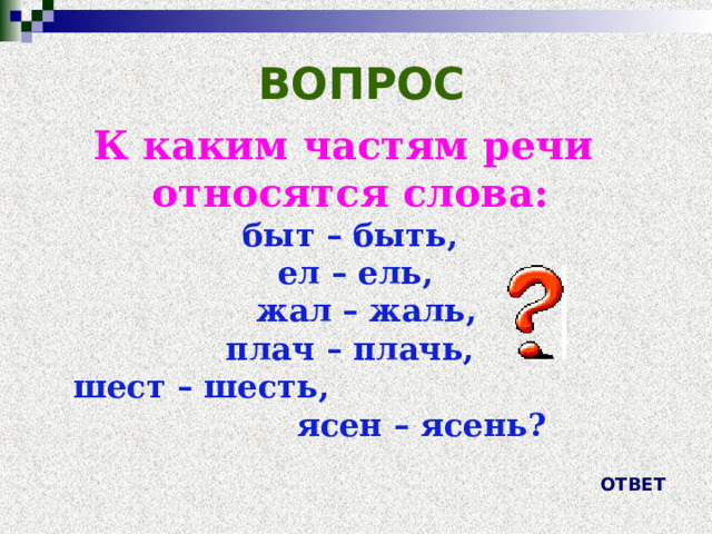 ВОПРОС К каким частям речи относятся слова: быт – быть,  ел – ель,  жал – жаль,  плач – плачь, шест – шесть, ясен – ясень? ОТВЕТ 