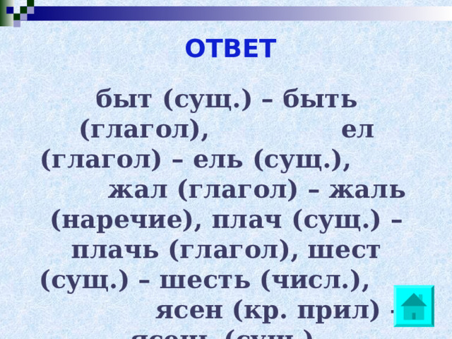 ОТВЕТ быт (сущ.) – быть (глагол), ел (глагол) – ель (сущ.), жал (глагол) – жаль (наречие), плач (сущ.) – плачь (глагол), шест (сущ.) – шесть (числ.), ясен (кр. прил) – ясень (сущ.). 