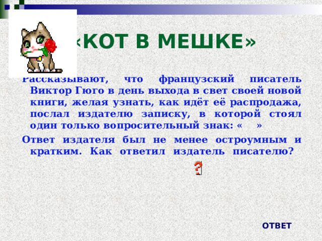 «КОТ В МЕШКЕ» Рассказывают, что французский писатель Виктор Гюго в день выхода в свет своей новой книги, желая узнать, как идёт её распродажа, послал издателю записку, в которой стоял один только вопросительный знак: « » Ответ издателя был не менее остроумным и кратким. Как ответил издатель писателю?   ОТВЕТ 