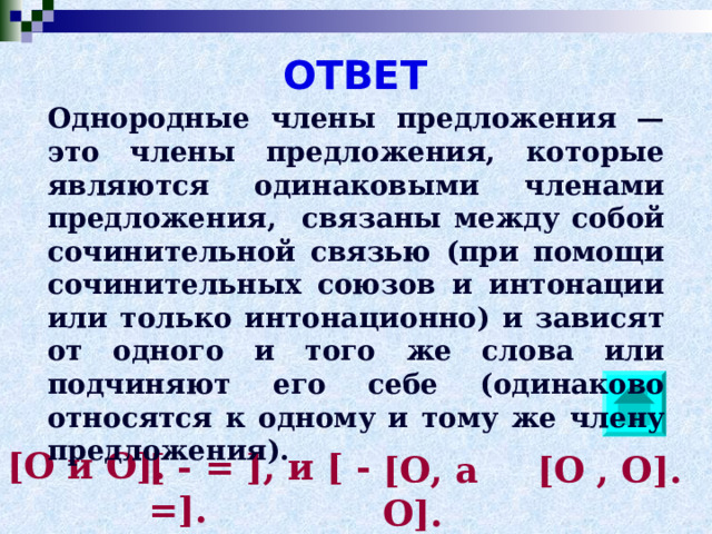 ОТВЕТ Однородные члены предложения — это члены предложения, которые являются одинаковыми членами предложения, связаны между собой сочинительной связью (при помощи сочинительных союзов и интонации или только интонационно) и зависят от одного и того же слова или подчиняют его себе (одинаково относятся к одному и тому же члену предложения). [О и О]. [ - = ], и [ - =]. [О, а О]. [О , О]. 