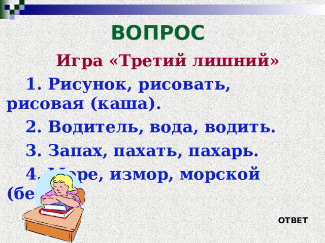 ВОПРОС Игра «Третий лишний» 1. Рисунок, рисовать, рисовая (каша). 2. Водитель, вода, водить. 3. Запах, пахать, пахарь. 4. Море, измор, морской (берег). ОТВЕТ 