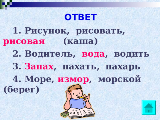 ОТВЕТ 1. Рисунок, рисовать, рисовая  (каша) 2. Водитель, вода , водить 3. Запах , пахать, пахарь 4. Море, измор , морской (берег)  