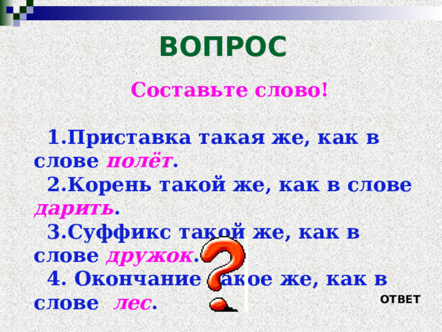 ВОПРОС Составьте слово!  Приставка такая же, как в слове полёт . Корень такой же, как в слове дарить . Суффикс такой же, как в слове дружок .  Окончание такое же, как в слове лес .  ОТВЕТ 