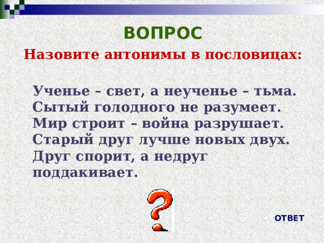 ВОПРОС Назовите антонимы в пословицах:  Ученье – свет, а неученье – тьма.  Сытый голодного не разумеет.  Мир строит – война разрушает.  Старый друг лучше новых двух.  Друг спорит, а недруг поддакивает. ОТВЕТ 