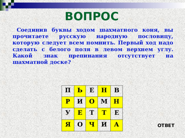 ВОПРОС Соединив буквы ходом шахматного коня, вы прочитаете русскую народную пословицу, которую следует всем помнить. Первый ход надо сделать с белого поля в левом верхнем углу. Какой знак препинания отсутствует на шахматной доске? П Р Ь У Е И Я Н О Е В М Т О Ч Н Т Е И А ОТВЕТ 