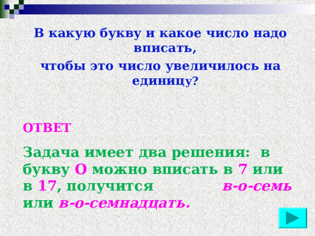 В какую букву и какое число надо вписать, чтобы это число увеличилось на единиц у? ОТВЕТ Задача имеет два решения: в букву О можно вписать в 7 или в 17 , получится в-о-семь или в-о-семнадцать. 