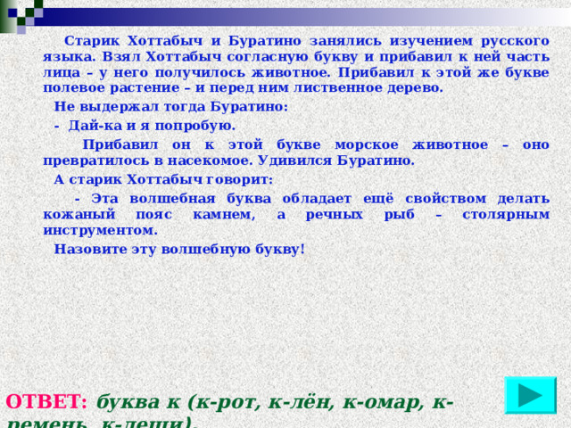  Старик Хоттабыч и Буратино занялись изучением русского языка. Взял Хоттабыч согласную букву и прибавил к ней часть лица – у него получилось животное. Прибавил к этой же букве полевое растение – и перед ним лиственное дерево.  Не выдержал тогда Буратино:  - Дай-ка и я попробую.  Прибавил он к этой букве морское животное – оно превратилось в насекомое. Удивился Буратино.  А старик Хоттабыч говорит:  - Эта волшебная буква обладает ещё свойством делать кожаный пояс камнем, а речных рыб – столярным инструментом.  Назовите эту волшебную букву! ОТВЕТ: буква к (к-рот, к-лён, к-омар, к-ремень, к-лещи ). 