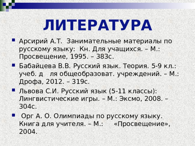 ЛИТЕРАТУРА Арсирий А.Т. Занимательные материалы по русскому языку: Кн. Для учащихся. – М.: Просвещение, 1995. – 383с. Бабайцева В.В. Русский язык. Теория. 5-9 кл.: учеб. д ля общеобразоват. учреждений. – М.: Дрофа, 2012. – 319с. Львова С.И. Русский язык (5-11 классы): Лингвистические игры. – М.: Эксмо, 2008. – 304с.  Орг А. О. Олимпиады по русскому языку. Книга для учителя. – М.: «Просвещение», 2004.  