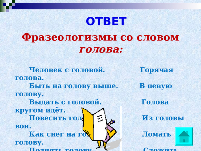 ОТВЕТ   Фразеологизмы со словом голова:      Человек с головой. Горячая голова.  Быть на голову выше. В певую голову.  Выдать с головой. Голова кругом идёт.  Повесить голову. Из головы вон.  Как снег на голову. Ломать голову.  Поднять голову. Сложить голову.  С ног до головы. Потерать голову.  Разбить наголову. С больной головы на  здоровую.  