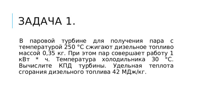 Задача 1. В паровой турбине для получения пара с температурой 250 °С сжигают дизельное топливо массой 0,35 кг. При этом пар совершает работу 1 кВт * ч. Температура холодильника 30 °С. Вычислите КПД турбины. Удельная теплота сгорания дизельного топлива 42 МДж/кг. 