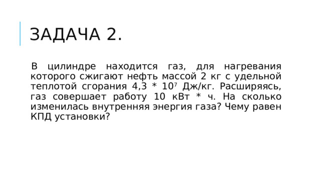Задача 2. В цилиндре находится газ, для нагревания которого сжигают нефть массой 2 кг с удельной теплотой сгорания 4,3 * 10 7 Дж/кг. Расширяясь, газ совершает работу 10 кВт * ч. На сколько изменилась внутренняя энергия газа? Чему равен КПД установки? 