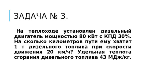 Задача № 3.    На теплоходе установлен дизельный двигатель мощностью 80 кВт с КПД 30%. На сколько километров пути ему хватит 1 т дизельного топлива при скорости движения 20 км/ч? Удельная теплота сгорания дизельного топлива 43 МДж/кг. 