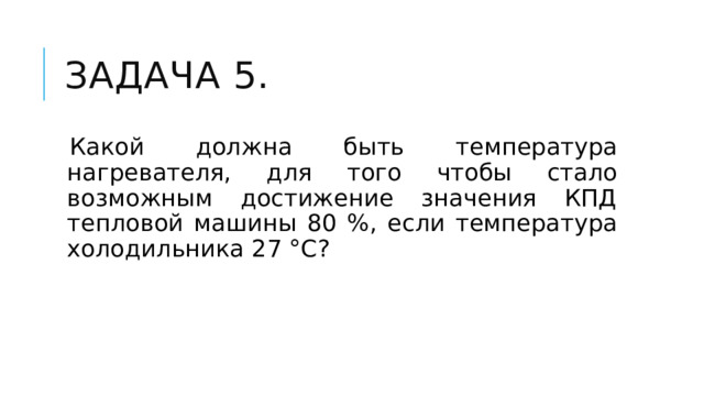 Задача 5. Какой должна быть температура нагревателя, для того чтобы стало возможным достижение значения КПД тепловой машины 80 %, если температура холодильника 27 °С? 