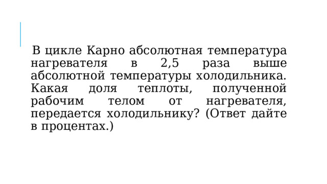 В цикле Карно абсолютная температура нагревателя в 2,5 раза выше абсолютной температуры холодильника. Какая доля теплоты, полученной рабочим телом от нагревателя, передается холодильнику? (Ответ дайте в процентах.) 