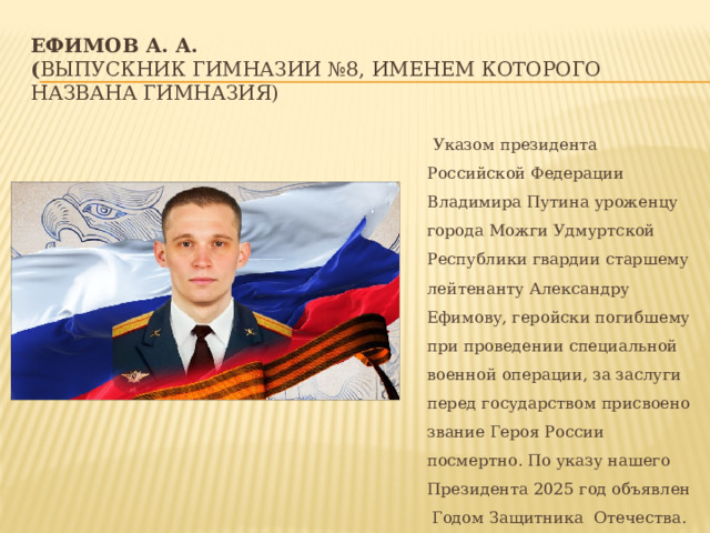 Ефимов А. А.  ( выпускник гимназии №8, именем которого названа гимназия)  Указом президента Российской Федерации Владимира Путина уроженцу города Можги Удмуртской Республики гвардии старшему лейтенанту Александру Ефимову, геройски погибшему при проведении специальной военной операции, за заслуги перед государством присвоено звание Героя России посмертно. По указу нашего Президента 2025 год объявлен Годом Защитника Отечества. 