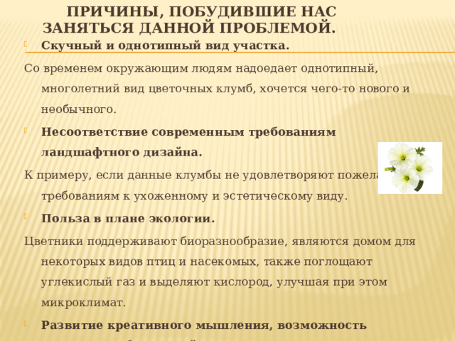  Причины, побудившие нас заняться данной проблемой. Скучный и однотипный вид участка. Со временем окружающим людям надоедает однотипный, многолетний вид цветочных клумб, хочется чего-то нового и необычного. Несоответствие современным требованиям ландшафтного дизайна. К примеру, если данные клумбы не удовлетворяют пожеланиям и требованиям к ухоженному и эстетическому виду. Польза в плане экологии. Цветники поддерживают биоразнообразие, являются домом для некоторых видов птиц и насекомых, также поглощают углекислый газ и выделяют кислород, улучшая при этом микроклимат. Развитие креативного мышления, возможность выразить собственный вкус и стиль. Выбор растений, форм, размеров клумб и цветовой гаммы позволяет создавать оригинальные виды клумб. 