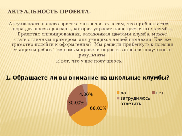Актуальность проекта. Актуальность нашего проекта заключается в том, что приближается пора для посева рассады, которая украсит наши цветочные клумбы. Грамотно спланированная, засаженная цветами клумба, может стать отличным примером для учащихся нашей гимназии. Как же грамотно подойти к оформлению? Мы решили прибегнуть к помощи учащихся ребят. Тем самым провели опрос и записали полученные результаты. И вот, что у нас получилось: 