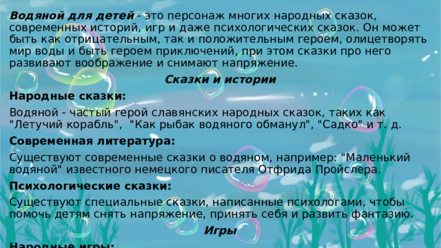 Водяной для детей - это персонаж многих народных сказок, современных историй, игр и даже психологических сказок. Он может быть как отрицательным, так и положительным героем, олицетворять мир воды и быть героем приключений, при этом сказки про него развивают воображение и снимают напряжение. Сказки и истории Народные сказки: Водяной - частый герой славянских народных сказок, таких как 