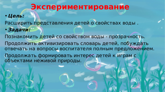 Экспериментирование  Цель: Расширить представления детей о свойствах воды . Задачи: Познакомить детей со свойством воды - прозрачность. Продолжить активизировать словарь детей, побуждать отвечать на вопросы воспитателя полным предложением. Продолжать формировать интерес детей к играм с объектами неживой природы.  