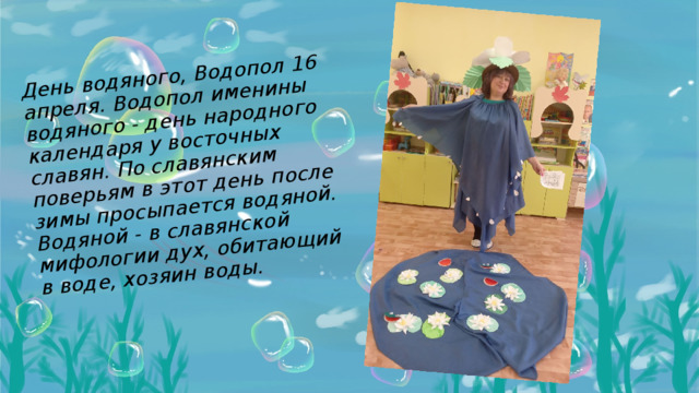 День водяного, Водопол 16 апреля. Водопол именины водяного - день народного календаря у восточных славян. По славянским поверьям в этот день после зимы просыпается водяной. Водяной - в славянской мифологии дух, обитающий в воде, хозяин воды.   