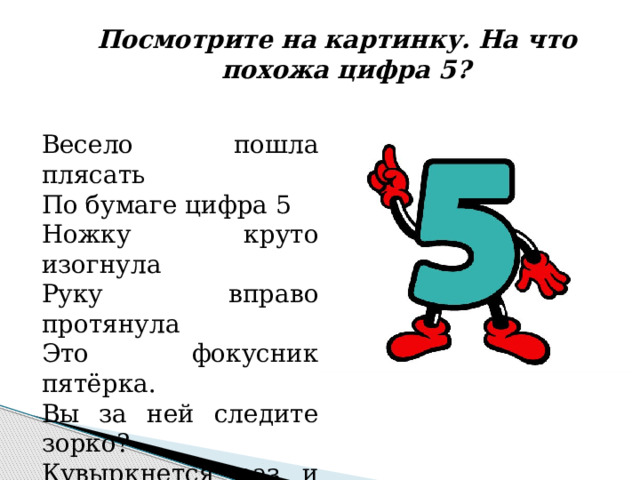 Посмотрите на картинку. На что похожа цифра 5? Весело пошла плясать По бумаге цифра 5 Ножку круто изогнула Руку вправо протянула Это фокусник пятёрка. Вы за ней следите зорко? Кувыркнется раз и два! Обернется цифрой 2! 
