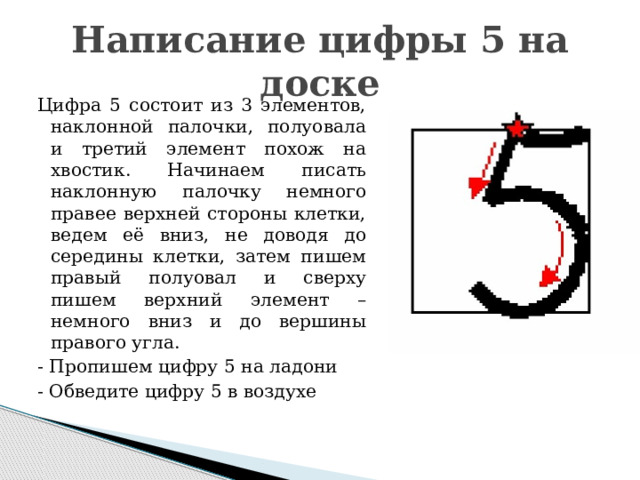 Написание цифры 5 на доске Цифра 5 состоит из 3 элементов, наклонной палочки, полуовала и третий элемент похож на хвостик. Начинаем писать наклонную палочку немного правее верхней стороны клетки, ведем её вниз, не доводя до середины клетки, затем пишем правый полуовал и сверху пишем верхний элемент – немного вниз и до вершины правого угла. - Пропишем цифру 5 на ладони - Обведите цифру 5 в воздухе 