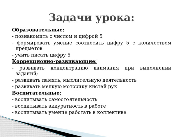 Задачи урока: Образовательные: - познакомить с числом и цифрой 5 - формировать умение соотносить цифру 5 с количеством предметов - учить писать цифру 5 Коррекционно-развивающие: - развивать концентрацию внимания при выполнении заданий; - развивать память, мыслительную деятельность - развивать мелкую моторику кистей рук Воспитательные: - воспитывать самостоятельность - воспитывать аккуратность в работе - воспитывать умение работать в коллективе 