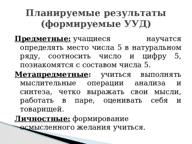 Планируемые результаты  (формируемые УУД) Предметные:  учащиеся научатся определять место числа 5 в натуральном ряду, соотносить число и цифру 5, познакомятся с составом числа 5. Метапредметные : учиться выполнять мыслительные операции анализа и синтеза, четко выражать свои мысли, работать в паре, оценивать себя и товарищей. Личностные:  формирование осмысленного желания учиться. 