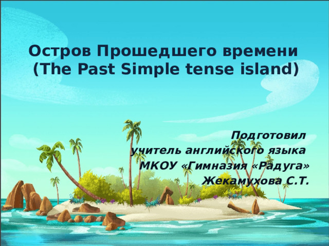 Остров Прошедшего времени  ( The Past Simple tense island ) Подготовил учитель английского языка МКОУ «Гимназия «Радуга» Жекамухова С.Т. 