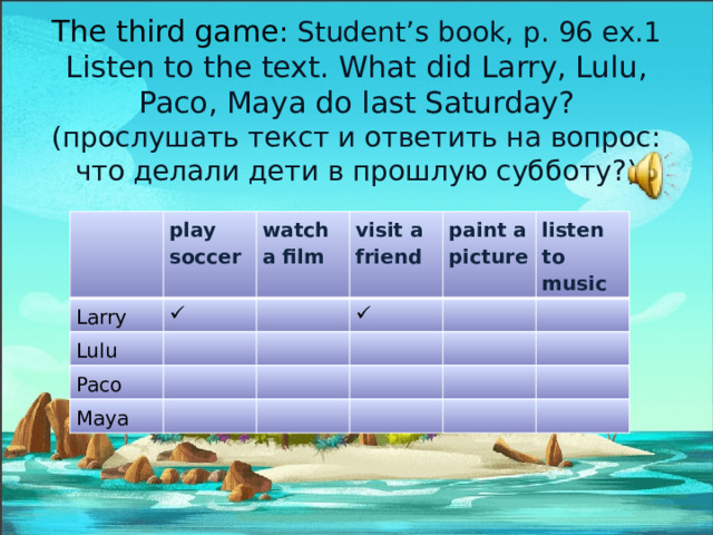 The third game : Student’s book, p. 96 ex.1 Listen to the text. What did Larry, Lulu, Paco, Maya do last Saturday? (прослушать текст и ответить на вопрос: что делали дети в прошлую субботу?) play soccer Larry watch a film Lulu visit a friend Paco paint a picture Maya listen to music 