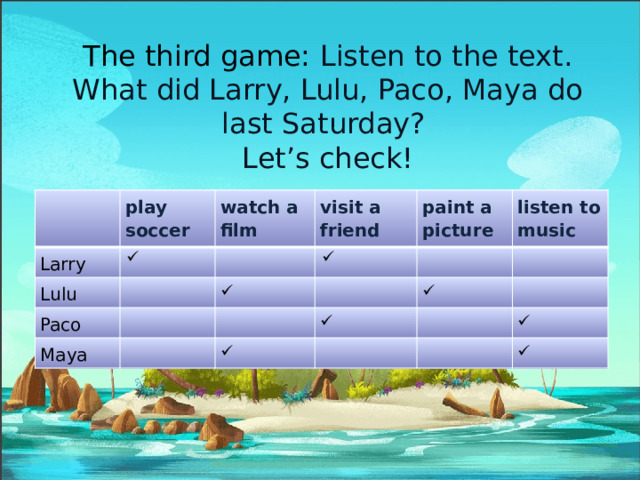 The third game: Listen to the text. What did Larry, Lulu, Paco, Maya do last Saturday?  Let’s check! Larry play soccer Lulu watch a film visit a friend Paco paint a picture Maya listen to music 