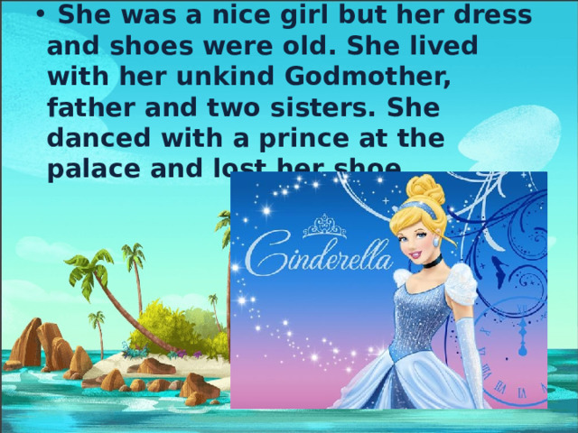  She was a nice girl but her dress and shoes were old. She lived with her unkind Godmother, father and two sisters. She danced with a prince at the palace and lost her shoe. 