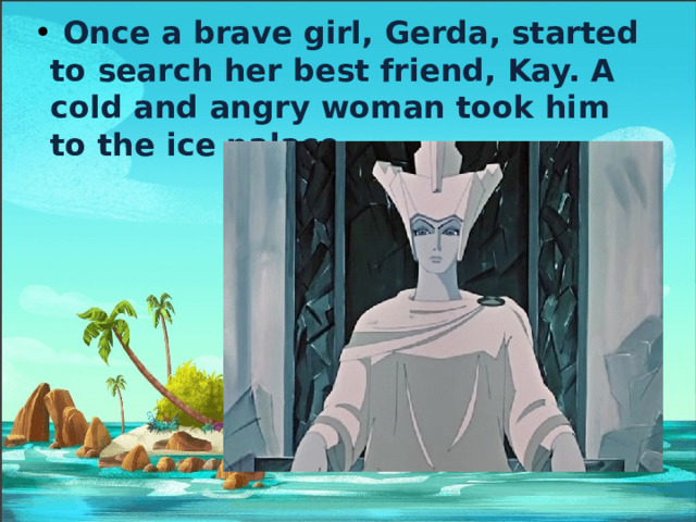  Once a brave girl, Gerda, started to search her best friend, Kay. A cold and angry woman took him to the ice palace. 