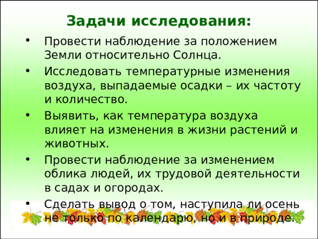 Задачи исследования: Провести наблюдение за положением Земли относительно Солнца. Исследовать температурные изменения воздуха, выпадаемые осадки – их частоту и количество. Выявить, как температура воздуха влияет на изменения в жизни растений и животных. Провести наблюдение за изменением облика людей, их трудовой деятельности в садах и огородах. Сделать вывод о том, наступила ли осень не только по календарю, но и в природе. 
