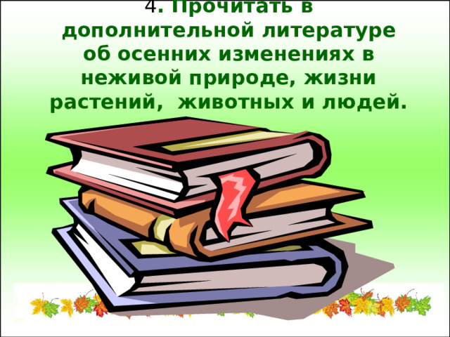 4 . Прочитать в дополнительной литературе об осенних изменениях в неживой природе, жизни растений, животных и людей. 