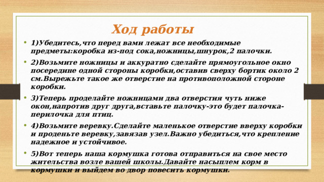 Ход работы 1)Убедитесь,что перед вами лежат все необходимые предметы:коробка из-под сока,ножницы,шнурок,2 палочки. 2)Возьмите ножницы и аккуратно сделайте прямоугольное окно посередине одной стороны коробки,оставив сверху бортик около 2 см.Вырежьте такое же отверстие на противоположной стороне коробки. 3)Теперь проделайте ножницами два отверстия чуть ниже окон,напротив друг друга,вставьте палочку-это будет палочка-перилочка для птиц. 4)Возьмите веревку.Сделайте маленькое отверстие вверху коробки и проденьте веревку,завязав узел.Важно убедиться,что крепление надежное и устойчивое. 5)Вот теперь наша кормушка готова отправиться на свое место жительства возле вашей школы.Давайте насыплем корм в кормушки и выйдем во двор повесить кормушки. 