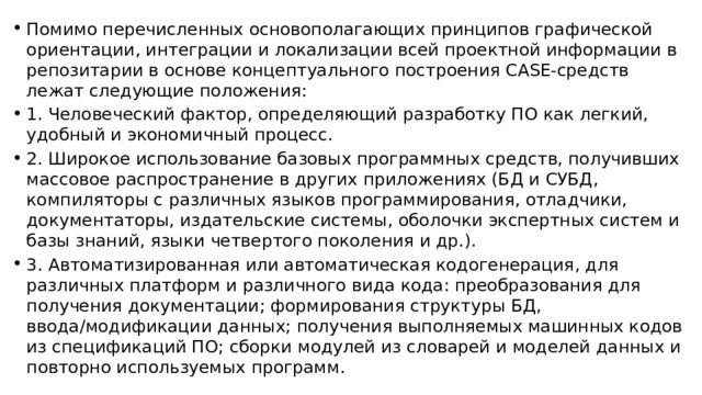 Помимо перечисленных основополагающих принципов графической ориентации, интеграции и локализации всей проектной информации в репозитарии в основе концептуального построения CASE-средств лежат следующие положения: 1. Человеческий фактор, определяющий разработку ПО как легкий, удобный и экономичный процесс. 2. Широкое использование базовых программных средств, получивших массовое распространение в других приложениях (БД и СУБД, компиляторы с различных языков программирования, отладчики, документаторы, издательские системы, оболочки экспертных систем и базы знаний, языки четвертого поколения и др.). 3. Автоматизированная или автоматическая кодогенерация, для различных платформ и различного вида кода: преобразования для получения документации; формирования структуры БД, ввода/модификации данных; получения выполняемых машинных кодов из спецификаций ПО; сборки модулей из словарей и моделей данных и повторно используемых программ. 
