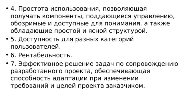 4. Простота использования, позволяющая получать компоненты, поддающиеся управлению, обозримые и доступные для понимания, а также обладающие простой и ясной структурой. 5. Доступность для разных категорий пользователей. 6. Рентабельность. 7. Эффективное решение задач по сопровождению разработанного проекта, обеспечивающая способность адаптации при изменении требований и целей проекта заказчиком. 