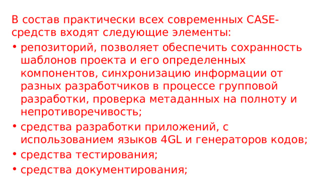 В состав практически всех современных CASE-средств входят следующие элементы: репозиторий, позволяет обеспечить сохранность шаблонов проекта и его определенных компонентов, синхронизацию информации от разных разработчиков в процессе групповой разработки, проверка метаданных на полноту и непротиворечивость; средства разработки приложений, с использованием языков 4GL и генераторов кодов; средства тестирования; средства документирования; 