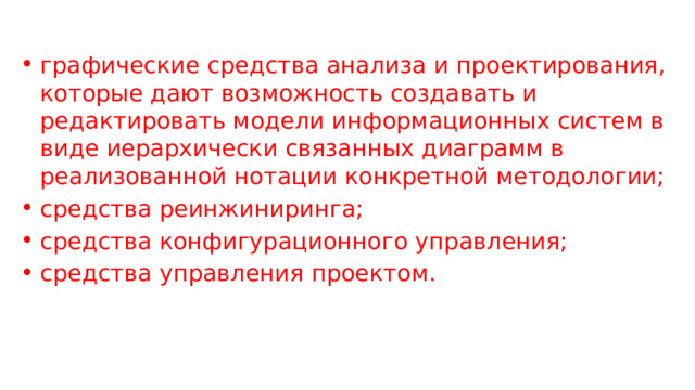 графические средства анализа и проектирования, которые дают возможность создавать и редактировать модели информационных систем в виде иерархически связанных диаграмм в реализованной нотации конкретной методологии; средства реинжиниринга; средства конфигурационного управления; средства управления проектом. 