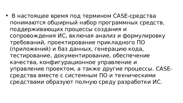  В настоящее время под термином CASE-средства понимаются обширный набор программных средств, поддерживающих процессы создания и сопровождения ИС, включая анализ и формулировку требований, проектирование прикладного ПО (приложений) и баз данных, генерацию кода, тестирование, документирование, обеспечение качества, конфигурационное управление и управление проектом, а также другие процессы. CASE-средства вместе с системным ПО и техническими средствами образуют полную среду разработки ИС. 