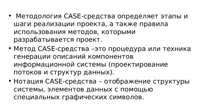  Методология CASE-средства определяет этапы и шаги реализации проекта, а также правила использования методов, которыми разрабатывается проект. Метод CASE-средства –это процедура или техника генерации описаний компонентов информационной системы (проектирование потоков и структур данных). Нотация CASE-средства – отображение структуры системы, элементов данных с помощью специальных графических символов. 